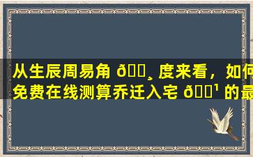 从生辰周易角 🕸 度来看，如何免费在线测算乔迁入宅 🌹 的最佳吉日
